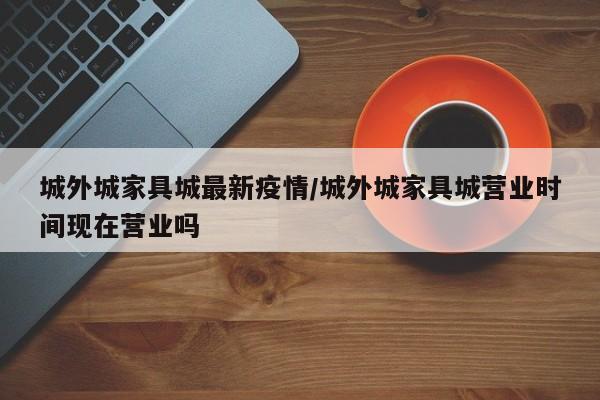 城外城家具城最新疫情/城外城家具城营业时间现在营业吗