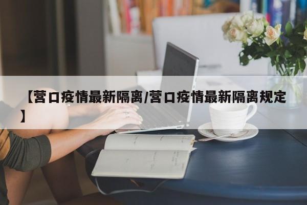 【营口疫情最新隔离/营口疫情最新隔离规定】