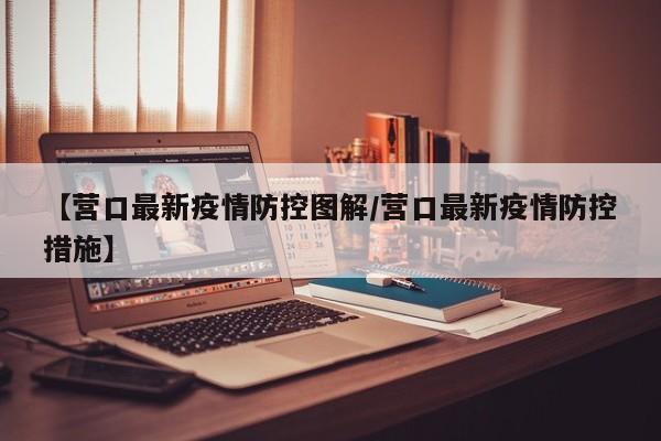 【营口最新疫情防控图解/营口最新疫情防控措施】