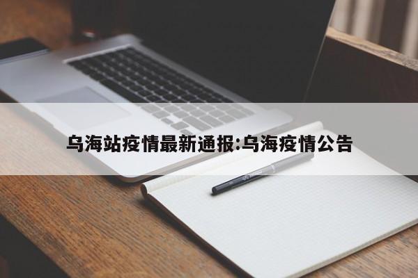 乌海站疫情最新通报:乌海疫情公告