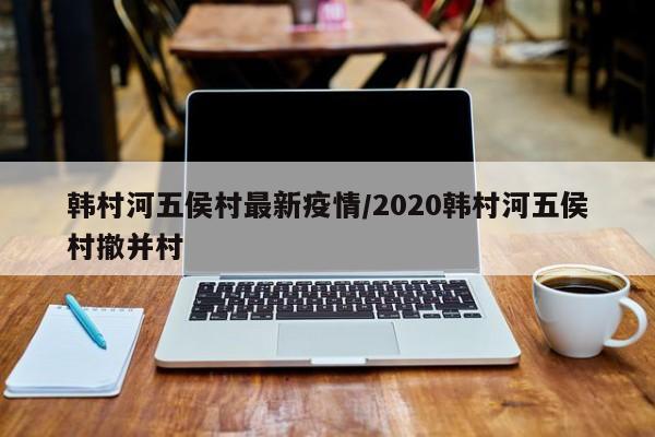 韩村河五侯村最新疫情/2020韩村河五侯村撤并村