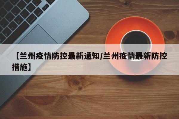 【兰州疫情防控最新通知/兰州疫情最新防控措施】