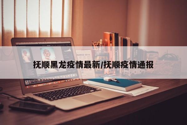 抚顺黑龙疫情最新/抚顺疫情通报