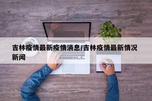 吉林疫情最新疫情消息/吉林疫情最新情况 新闻