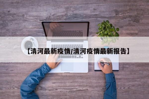 【清河最新疫情/清河疫情最新报告】