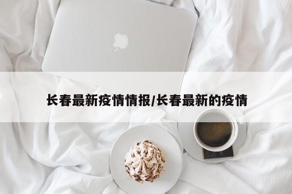 长春最新疫情情报/长春最新的疫情